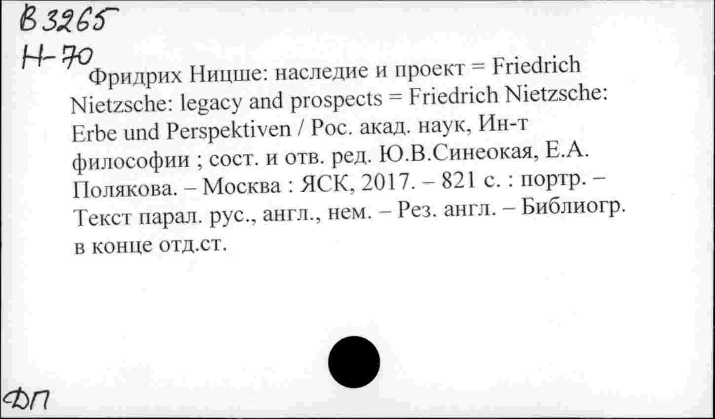 ﻿ВЗЯёГ
Фридрих Ницше: наследие и проект = Friedrich Nietzsche: legacy and prospects = Friedrich Nietzsche: Erbe und Perspektiven / Рос. акад, наук, Ин-т философии ; сост. и отв. ред. Ю.В.Синеокая, Е.А. Полякова. - Москва : ЯСК, 2017.-821 с. : портр. -Текст парал. рус., англ., нем. — Рез. англ. — Библиогр. в конце отд.ст.
